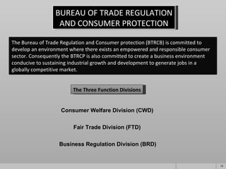 BUREAU OF TRADE REGULATION AND CONSUMER PROTECTION The Three Function Divisions Consumer Welfare Division (CWD) Fair Trade Division (FTD) Business Regulation Division (BRD) The Bureau of Trade Regulation and Consumer protection (BTRCB) is committed to develop an environment where there exists an empowered and responsible consumer sector. Consequently the BTRCP is also committed to create a business environment conducive to sustaining industrial growth and development to generate jobs in a globally competitive market. 