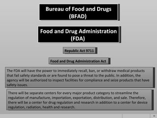 Bureau of Food and Drugs (BFAD)  Republic Act 9711 Food and Drug Administration (FDA)  Food and Drug Administration Act  The FDA will have the power to immediately recall, ban, or withdraw medical products that fail safety standards or are found to pose a threat to the public. In addition, the agency will be authorized to inspect facilities for compliance and seize products that have safety issues. There will be separate centers for every major product category to streamline the regulation of manufacture, importation, exportation, distribution, and sale. Therefore, there will be a center for drug regulation and research in addition to a center for device regulation, radiation, health and research. 