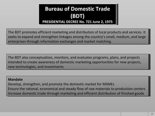 Bureau of Domestic Trade (BDT) PRESIDENTIAL DECREE No. 721 June 2, 1975 The BDT promotes efficient marketing and distribution of local products and services. It seeks to expand and strengthen linkages among the country’s small, medium, and large enterprises through information exchanges and market matching. The BDT also conceptualizes, monitors, and evaluates programs, plans, and projects intended to create awareness of domestic marketing opportunities for new projects, new technologies, and investments Mandate Develop, strengthen, and promote the domestic market for MSMEs Ensure the rational, economical and steady flow of raw materials to production centers Increase domestic trade through marketing and efficient distribution of finished goods 