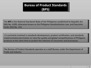 Bureau of Product Standards (BPS) The  BPS  is the National Standards Body of the Philippines established by Republic Act (RA) No. 4109, otherwise known as the Philippine Standardization Law, and Executive Order (EO) No. 133.   It is primarily involved in standards development, product certification, and standards implementation/promotion to raise the quality and global competitiveness of Philippine products at the same time to protect the interests of consumers and businesses. The Bureau of Product Standards operates as a staff Bureau under the Department of Trade and Industry 