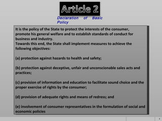 It is the policy of the State to protect the interests of the consumer,  promote his general welfare and to establish standards of conduct for business and industry.  Towards this end, the State shall implement measures to achieve the following objectives: (a) protection against hazards to health and safety;       (b) protection against deceptive, unfair and unconscionable sales acts and practices;       (c) provision of information and education to facilitate sound choice and the proper exercise of rights by the consumer;       (d) provision of adequate rights and means of redress; and       (e) involvement of consumer representatives in the formulation of social and economic policies Declaration of Basic Policy   