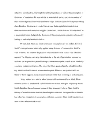 subjective and objective, referring to the ability to produce, as well as the consumption of
the means of production. He asserted that in a capitalistic society, private ownership of
these means of production would lead to low wages and subsequent revolt by the working
class. Based on this course of events, Marx argued that a capitalistic society is in a
constant state of crisis and class struggle. Unlike Marx, Smith cites the ‘invisible hand’ as
a guiding instrument that pilots the decisions of the consumer and producer, subsequently
leading to societally beneficial choices.
Overall, both Marx and Smith’s views on consumption are not perfect. However
Smith’s concept is more universally applied today. In terms of consumption, Smith’s
view overlooks the idea that the producer also consumes which Marx’s view takes into
account. The Marxian view also claims that due to the rate of exploitation imposed on
workers, low wages would prevail leading to under-consumption, which would inevitably
occur as a predecessor to crisis. The crises that Marx speaks of can be related to modern
day recessions in which there is under-consumption. However, the problem with his
theory is that it supposes these crises are constant rather than occurring as cyclical events.
Many nations have tried to adopt Marxist philosophies and have failed. These
countries started to lean towards capitalism and free market principles inspired by Adam
Smith. Based on the performance history of these countries I believe Adam Smith’s
concept of a market driven economy has triumphed over time. Though neither economist
had a flawless perception of consumption within an economy, Adam Smith’s concepts do
seem to have a better track record.
 