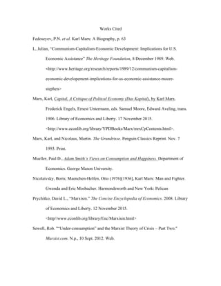 Works Cited
Fedoseyev, P.N. et al. Karl Marx: A Biography, p. 63
L, Julian, “Communism-Capitalism-Economic Development: Implications for U.S.
Economic Assistance” The Heritage Foundation, 8 December 1989. Web. 	
  
<http://www.heritage.org/research/reports/1989/12/communism-capitalism-
economic-developement-implications-for-us-economic-assistance-moore-
stephen>
Marx, Karl, Capital, A Critique of Politcal Economy (Das Kapital), by Karl Marx.
Frederick Engels, Ernest Untermann, eds. Samuel Moore, Edward Aveling, trans.
1906. Library of Economics and Liberty. 17 November 2015.
<http://www.econlib.org/library/YPDBooks/Marx/mrxCpContents.html>.
Marx, Karl, and Nicolaus, Martin. The Grundrisse. Penguin Classics Reprint. Nov. 7
1993. Print.
Mueller, Paul D., Adam Smith’s Views on Consumption and Happiness. Department of
Economics. George Mason University.
Nicolaivsky, Boris; Maenchen-Helfen, Otto (1976)[1936], Karl Marx: Man and Fighter.
Gwenda and Eric Mosbacher. Harmondsworth and New York: Pelican
Prychitko, David L., “Marxism.” The Concise Encyclopedia of Economics. 2008. Library
of Economics and Liberty. 12 November 2015.
<http//www.econlib.org/library/Enc/Marxism.html>
Sewell, Rob. "“Under-consumption” and the Marxist Theory of Crisis – Part Two."
Marxist.com. N.p., 10 Sept. 2012. Web.
 