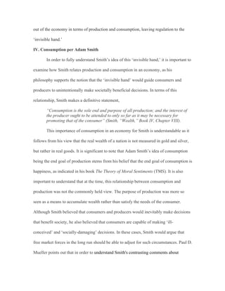 out of the economy in terms of production and consumption, leaving regulation to the
‘invisible hand.’
IV. Consumption per Adam Smith
In order to fully understand Smith’s idea of this ‘invisible hand,’ it is important to
examine how Smith relates production and consumption in an economy, as his
philosophy supports the notion that the ‘invisible hand’ would guide consumers and
producers to unintentionally make societally beneficial decisions. In terms of this
relationship, Smith makes a definitive statement,
“Consumption is the sole end and purpose of all production; and the interest of
the producer ought to be attended to only so far as it may be necessary for
promoting that of the consumer” (Smith, “Wealth,” Book IV, Chapter VIII).
This importance of consumption in an economy for Smith is understandable as it
follows from his view that the real wealth of a nation is not measured in gold and silver,
but rather in real goods. It is significant to note that Adam Smith’s idea of consumption
being the end goal of production stems from his belief that the end goal of consumption is
happiness, as indicated in his book The Theory of Moral Sentiments (TMS). It is also
important to understand that at the time, this relationship between consumption and
production was not the commonly held view. The purpose of production was more so
seen as a means to accumulate wealth rather than satisfy the needs of the consumer.
Although Smith believed that consumers and producers would inevitably make decisions
that benefit society, he also believed that consumers are capable of making ‘ill-
conceived’ and ‘socially-damaging’ decisions. In these cases, Smith would argue that
free market forces in the long run should be able to adjust for such circumstances. Paul D.
Mueller points out that in order to understand Smith's contrasting comments about
 
