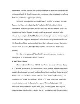 consumption, it is vital to realize that he viewed happiness as every individual's final and
most essential goal. He thought consumption was necessary, but not adequate in defining
the human condition of happiness (Mueller 4).
For Smith, consumption is not only a necessary aspect of an economy, it is also
the most significant as it is the end goal of production. He believed that without
consumption, production would not exist. His belief that the ‘invisible hand’ would lead
consumers into making the most societally beneficial decision is in contrast to his
critiques of consumption. In the TMS, he mentions that people consume unnecessarily for
reasons other than enjoyment or happiness. These include flattery and admiration of the
rich. Regardless of those sentiments, he believed that it is better to consume than not to
consume at all. In essence, Adam Smith believed that consumption is the driver of
economy.
Now that we have assessed Adam Smith’s economic views and his ideas on
consumption, let us examine the ideas of Karl Marx.
V. Karl Marx: History
Marx was born in Prussia in 1818. He attended the University of Bonn at the age
of 17. While at the university he was involved in various disputes. Apparently his grades
started to deteriorate and as a result, his father forced him to transfer to the University of
Berlin, which was considered a stricter and more serious institution (Nicolaivsky). He
finished his PhD in 1841 and moved to Cologne, a city in the western part of Germany
where he started to write for the radical newspaper, ‘Rheinische Zeitung,’ which
translates to ‘Rhineland News.’ By this point, Marx had already been criticizing both
conservative and liberal regimes, claiming that they were ineffective in their governance.
 