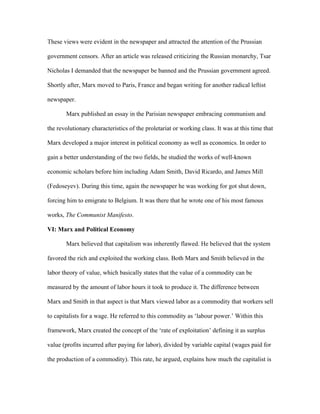 These views were evident in the newspaper and attracted the attention of the Prussian
government censors. After an article was released criticizing the Russian monarchy, Tsar
Nicholas I demanded that the newspaper be banned and the Prussian government agreed.
Shortly after, Marx moved to Paris, France and began writing for another radical leftist
newspaper.
Marx published an essay in the Parisian newspaper embracing communism and
the revolutionary characteristics of the proletariat or working class. It was at this time that
Marx developed a major interest in political economy as well as economics. In order to
gain a better understanding of the two fields, he studied the works of well-known
economic scholars before him including Adam Smith, David Ricardo, and James Mill
(Fedoseyev). During this time, again the newspaper he was working for got shut down,
forcing him to emigrate to Belgium. It was there that he wrote one of his most famous
works, The Communist Manifesto.
VI: Marx and Political Economy
Marx believed that capitalism was inherently flawed. He believed that the system
favored the rich and exploited the working class. Both Marx and Smith believed in the
labor theory of value, which basically states that the value of a commodity can be
measured by the amount of labor hours it took to produce it. The difference between
Marx and Smith in that aspect is that Marx viewed labor as a commodity that workers sell
to capitalists for a wage. He referred to this commodity as ‘labour power.’ Within this
framework, Marx created the concept of the ‘rate of exploitation’ defining it as surplus
value (profits incurred after paying for labor), divided by variable capital (wages paid for
the production of a commodity). This rate, he argued, explains how much the capitalist is
 