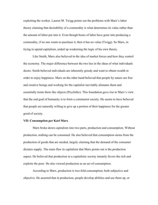 exploiting the worker. Lauren M. Twigg points out the problems with Marx’s labor
theory claiming that desirability of a commodity is what determines its value rather than
the amount of labor put into it. Even though hours of labor have gone into producing a
commodity, if no one wants to purchase it, then it has no value (Twigg). So Marx, in
trying to upend capitalism, ended up weakening the logic of his own theory.
Like Smith, Marx also believed in the idea of market forces and how they control
the economy. The major difference between the two lies in the ideas of what individuals
desire. Smith believed individuals are inherently greedy and want to obtain wealth in
order to enjoy happiness. Marx on the other hand believed that people by nature are free
and creative beings and working for the capitalist inevitably alienates them and
essentially treats them like objects (Prychitko). This foundation gave rise to Marx’s view
that the end goal of humanity is to form a communist society. He seems to have believed
that people are naturally willing to give up a portion of their happiness for the greater
good of society.
VII: Consumption per Karl Marx
Marx broke down capitalism into two parts, production and consumption. Without
production, nothing can be consumed. He also believed that consumption stems from the
production of goods that are needed, largely claiming that the demand of the consumer
dictates supply. The main flaw in capitalism that Marx points out is the production
aspect. He believed that production in a capitalistic society innately favors the rich and
exploits the poor. He also viewed production as an act of consumption.
According to Marx, production is two-fold consumption; both subjective and
objective. He asserted that in production, people develop abilities and use them up, or
 