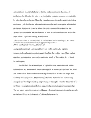 consume them. Secondly, he believed that the producer consumes the means of
production. He defended this point by saying that the producer consumes raw materials
by using them for production. Marx also viewed consumption and production to be in a
continuous cycle. Production is immediate consumption and consumption is immediate
production. From these views, he coined the terms ‘consumptive production’ and
‘productive consumption’ (Marx). In terms of what factor determines when production
stops within a capitalistic society, Marx claimed
“Production comes to a standstill not at a point where needs are satisfied, but rather
where the production and realisation of profits impose this”
(Marx, Das Kapital, Volume 3, Chapter 15)
Alongside this concept, Marx argued that when profits are low, the capitalist
unsurprisingly makes decisions that negatively affect the working class. These include
decisions such as cutting wages or increasing the length of the working day (without
increasing pay).
Another fault that Marx assigned to capitalism is the phenomenon of ‘under-
consumption.’ He believed that “under-consumption” is intrinsic to capitalism and is the
first step to crisis. He asserts that the working class receives in value less wages than
what they produce (Sewell). The remaining labor after the laborer has worked long
enough to pay for the product they are producing is the surplus value for the capitalist. So
for Marx, consumption and production are cyclical events that depend on one another.
The low wages earned by workers would cause a decrease in consumption and as a result,
capitalism will forever be in a state of crisis and class struggle.
 