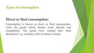 Types of consumption
Direct or final consumption:
Consumption is known as direct or final consumption,
when the goods satisfy human wants directly and
immediately. The goods have reached their final
destination, e.g. wearing a shirt or eating a mango.
 