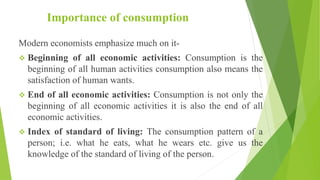 Importance of consumption
Modern economists emphasize much on it-
 Beginning of all economic activities: Consumption is the
beginning of all human activities consumption also means the
satisfaction of human wants.
 End of all economic activities: Consumption is not only the
beginning of all economic activities it is also the end of all
economic activities.
 Index of standard of living: The consumption pattern of a
person; i.e. what he eats, what he wears etc. give us the
knowledge of the standard of living of the person.
 
