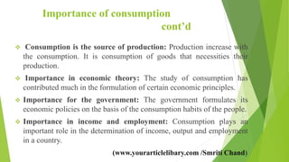 Importance of consumption
cont’d
 Consumption is the source of production: Production increase with
the consumption. It is consumption of goods that necessities their
production.
 Importance in economic theory: The study of consumption has
contributed much in the formulation of certain economic principles.
 Importance for the government: The government formulates its
economic policies on the basis of the consumption habits of the people.
 Importance in income and employment: Consumption plays an
important role in the determination of income, output and employment
in a country.
(www.yourarticlelibary.com /Smriti Chand)
 
