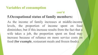 Variables of consumption
cont’d
5.Occupational status of family members:
As the income of family increases at middle-income
levels, the proportion of income spent on food
diminishes; but if this increase results from the fact that a
wife takes a job, the proportion spent on food may
increase because of reliance on more service costs on
food (for example, restaurant meals and frozen foods).
 