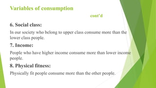 Variables of consumption
cont’d
6. Social class:
In our society who belong to upper class consume more than the
lower class people.
7. Income:
People who have higher income consume more than lower income
people.
8. Physical fitness:
Physically fit people consume more than the other people.
 