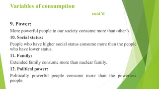Variables of consumption
cont’d
9. Power:
More powerful people in our society consume more than other’s.
10. Social status:
People who have higher social status consume more than the people
who have lower status.
11. Family:
Extended family consume more than nuclear family.
12. Political power:
Politically powerful people consume more than the powerless
people.
 
