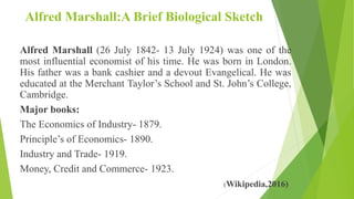 Alfred Marshall:A Brief Biological Sketch
Alfred Marshall (26 July 1842- 13 July 1924) was one of the
most influential economist of his time. He was born in London.
His father was a bank cashier and a devout Evangelical. He was
educated at the Merchant Taylor’s School and St. John’s College,
Cambridge.
Major books:
The Economics of Industry- 1879.
Principle’s of Economics- 1890.
Industry and Trade- 1919.
Money, Credit and Commerce- 1923.
(Wikipedia,2016)
 