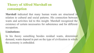 Theory of Alfred Marshall on
consumption
Marshall indicated that many human wants are structured in
relation to cultural and social patterns. His connection between
wants and activities led to this insight. Marshall recognized the
existence of certain necessaries for subsistence and for different
occupation.
Limitations:
In his theory something besides residual wants, determined
demand, wants depend in part on the type of civilization in which
the economy is embedded.
 