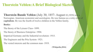 Thorstein Veblen:A Brief Biological Sketch
Thorstein Bunde Veblen (July 30, 1857- August 03,1929) was a
Norwegian- American economist and sociologists. He was famous as a witty critic of
capitalism. He was the fourth of twelve children in the Veblen family.
Books:
The theory of the Leisure Class- 1899.
The theory of Business Enterprise- 1904.
Imperical Germany and the Industrial revolution- 1915.
The Engineers and the Priu System- 1921.
The vested interests and the common man- 1919.
(Wikipedia,2016)
 