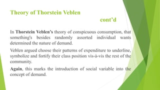 Theory of Thorstein Veblen
cont’d
In Thorstein Veblen’s theory of conspicuous consumption, that
something's besides randomly assorted individual wants
determined the nature of demand.
Veblen argued choose their patterns of expenditure to underline,
symbolize and fortify their class position vis-à-vis the rest of the
community.
Again, this marks the introduction of social variable into the
concept of demand.
 