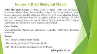 Keynes:A Brief Biological Sketch
John Maynard Keyens (5 June, 1883- 21April, 1946) was an English
economist whose ideas fundamentally changed the theory and practice of
macro- economics and the economic policies of govt. John Maynard Keynes
was born in Cambridge, England to a upper- middle class family. His father
was an economist and a lecturer in Moral Sciences at the University of
Cambridge and his mother was a local social reformer.
Contribution:
Macroeconomics, Keynesian economics, Liquidity preference, Spending
multiplier.
Books:
1913- Indian Currency and Finance.
1914- Luwig Von Mises’s Theori des Gelds.
1919- The Economic Consequences of the Peace.
(Wikipedia, 2016)
 