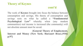 Theory of Keynes
cont’d
The work of Keynes brought into focus the balance between
consumption and savings. His theory of consumption and
savings rests on what he called a “Fundamental
Psychological Law” whereby when (any modern
communities) real income is increased (the community) will
not absolute amount must be saved.
[General Theory of Employment,
Interest and Money (New York; Hareaurt Brace,1936)
p.97]
 