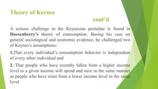 Theory of Keynes
cont’d
A serious challenge to the Keynesian postulate is found in
Duesenberry’s theory of consumption. Basing his case on
general sociological and economic evidence, he challenged two
of Keynes’s assumptions:
1.That every individual’s consumption behavior is independent
of every other individual and
2. That people who have recently fallen from a higher income
level to a given income will spend and save in the same manner
as people who have risen from a lower income level to the same
level.
 