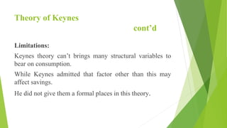Theory of Keynes
cont’d
Limitations:
Keynes theory can’t brings many structural variables to
bear on consumption.
While Keynes admitted that factor other than this may
affect savings.
He did not give them a formal places in this theory.
 