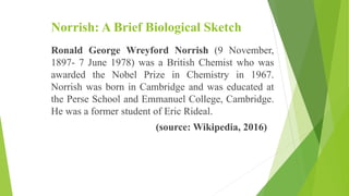 Norrish: A Brief Biological Sketch
Ronald George Wreyford Norrish (9 November,
1897- 7 June 1978) was a British Chemist who was
awarded the Nobel Prize in Chemistry in 1967.
Norrish was born in Cambridge and was educated at
the Perse School and Emmanuel College, Cambridge.
He was a former student of Eric Rideal.
(source: Wikipedia, 2016)
 