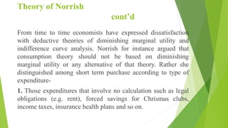 Theory of Norrish
cont’d
From time to time economists have expressed dissatisfaction
with deductive theories of diminishing marginal utility and
indifference curve analysis. Norrish for instance argued that
consumption theory should not be based on diminishing
marginal utility or any alternative of that theory. Rather she
distinguished among short term purchase according to type of
expenditure-
1. Those expenditures that involve no calculation such as legal
obligations (e.g. rent), forced savings for Chrismas clubs,
income taxes, insurance health plans and so on.
 