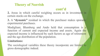 Theory of Norrish
cont’d
2. Areas in which careful weighing occurs as in investment in
certain stocks on the exchange.
3. A “dynamic” residual in which the purchaser makes sporadic
experimental purchases.
Modigliani, Blumberg and Ando held that consumption is a
function of current and expected income and assets. Again the
expected income is influenced by such factors as age of retirement
and the age distribution of the population.
Limitations:
The sociological variables these theory incorporate are limited to
gross demographic indeed.
 