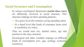 Social Structure and Consumption
In various sociological dimensions (social class, race)
are differently involved in social structure. This
structure impinge on there spending patterns-
 At a gross level (for instance saving spending ratio).
 At a detail level (the kinds of consumer items used
to symbolize sex roles).
Thus we would note sex, marital status, age and
position in the class structure.
Sociological and other variables impinge on different
kinds of consumption (sex, age, ecology, economic
resources).
 