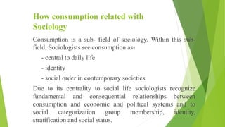 How consumption related with
Sociology
Consumption is a sub- field of sociology. Within this sub-
field, Sociologists see consumption as-
- central to daily life
- identity
- social order in contemporary societies.
Due to its centrality to social life sociologists recognize
fundamental and consequential relationships between
consumption and economic and political systems and to
social categorization group membership, identity,
stratification and social status.
 