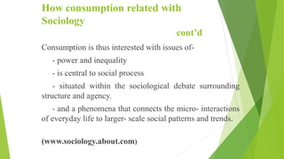 How consumption related with
Sociology
cont’d
Consumption is thus interested with issues of-
- power and inequality
- is central to social process
- situated within the sociological debate surrounding
structure and agency.
- and a phenomena that connects the micro- interactions
of everyday life to larger- scale social patterns and trends.
(www.sociology.about.com)
 