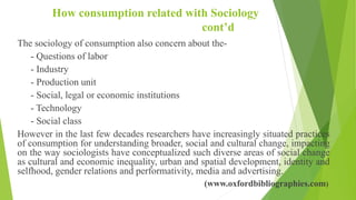 How consumption related with Sociology
cont’d
The sociology of consumption also concern about the-
- Questions of labor
- Industry
- Production unit
- Social, legal or economic institutions
- Technology
- Social class
However in the last few decades researchers have increasingly situated practices
of consumption for understanding broader, social and cultural change, impacting
on the way sociologists have conceptualized such diverse areas of social change
as cultural and economic inequality, urban and spatial development, identity and
selfhood, gender relations and performativity, media and advertising.
(www.oxfordbibliographies.com)
 