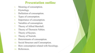 Presentation outline
1. Meaning of consumption.
2. Etymology.
3. Definition of consumption.
4. Types of consumption.
5. Importance of consumption.
6. Variables of consumption.
7. Theory of Alfred Marshall.
8. Theory of Thorstein Veblen.
9. Theory of Keynes.
10. Theory of Norrish.
11. Determinants of consumption.
12. Social Structure and Consumption.
13. How consumption related with Sociology.
14. References.
 