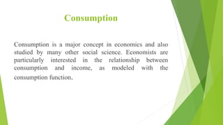Consumption
Consumption is a major concept in economics and also
studied by many other social science. Economists are
particularly interested in the relationship between
consumption and income, as modeled with the
consumption function.
 