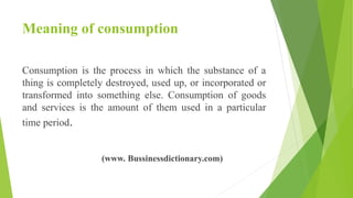 Meaning of consumption
Consumption is the process in which the substance of a
thing is completely destroyed, used up, or incorporated or
transformed into something else. Consumption of goods
and services is the amount of them used in a particular
time period.
(www. Bussinessdictionary.com)
 