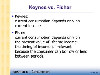 CHAPTER 16 Consumption slide 18
Keynes vs. Fisher
 Keynes:
current consumption depends only on
current income
 Fisher:
current consumption depends only on
the present value of lifetime income;
the timing of income is irrelevant
because the consumer can borrow or lend
between periods.
 
