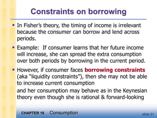 CHAPTER 16 Consumption slide 21
Constraints on borrowing
 In Fisher’s theory, the timing of income is irrelevant
because the consumer can borrow and lend across
periods.
 Example: If consumer learns that her future income
will increase, she can spread the extra consumption
over both periods by borrowing in the current period.
 However, if consumer faces borrowing constraints
(aka “liquidity constraints”), then she may not be able
to increase current consumption
and her consumption may behave as in the Keynesian
theory even though she is rational & forward-looking
 
