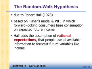 CHAPTER 16 Consumption slide 35
The Random-Walk Hypothesis
 due to Robert Hall (1978)
 based on Fisher’s model & PIH, in which
forward-looking consumers base consumption
on expected future income
 Hall adds the assumption of rational
expectations, that people use all available
information to forecast future variables like
income.
 