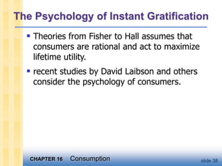 CHAPTER 16 Consumption slide 38
The Psychology of Instant Gratification
 Theories from Fisher to Hall assumes that
consumers are rational and act to maximize
lifetime utility.
 recent studies by David Laibson and others
consider the psychology of consumers.
 
