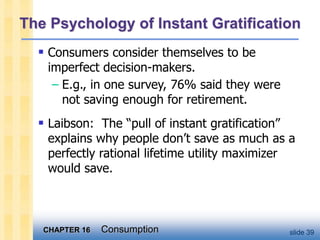 CHAPTER 16 Consumption slide 39
The Psychology of Instant Gratification
 Consumers consider themselves to be
imperfect decision-makers.
– E.g., in one survey, 76% said they were
not saving enough for retirement.
 Laibson: The “pull of instant gratification”
explains why people don’t save as much as a
perfectly rational lifetime utility maximizer
would save.
 