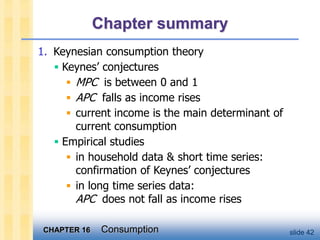 CHAPTER 16 Consumption slide 42
Chapter summary
1. Keynesian consumption theory
 Keynes’ conjectures
 MPC is between 0 and 1
 APC falls as income rises
 current income is the main determinant of
current consumption
 Empirical studies
 in household data & short time series:
confirmation of Keynes’ conjectures
 in long time series data:
APC does not fall as income rises
 