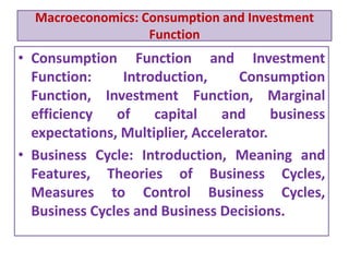 Macroeconomics: Consumption and Investment
Function
• Consumption Function and Investment
Function: Introduction, Consumption
Function, Investment Function, Marginal
efficiency of capital and business
expectations, Multiplier, Accelerator.
• Business Cycle: Introduction, Meaning and
Features, Theories of Business Cycles,
Measures to Control Business Cycles,
Business Cycles and Business Decisions.
 