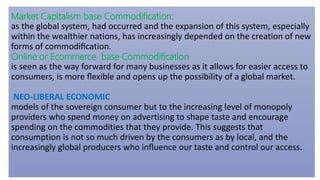 Market Capitalism base Commodification:
as the global system, had occurred and the expansion of this system, especially
within the wealthier nations, has increasingly depended on the creation of new
forms of commodiﬁcation.
Online or Ecommerce base Commodification
is seen as the way forward for many businesses as it allows for easier access to
consumers, is more ﬂexible and opens up the possibility of a global market.
NEO-LIBERAL ECONOMIC
models of the sovereign consumer but to the increasing level of monopoly
providers who spend money on advertising to shape taste and encourage
spending on the commodities that they provide. This suggests that
consumption is not so much driven by the consumers as by local, and the
increasingly global producers who inﬂuence our taste and control our access.
 