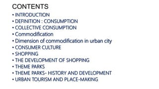 CONTENTS
• INTRODUCTION
• DEFINITION : CONSUMPTION
• COLLECTIVE CONSUMPTION
• Commodification
• Dimension of commodification in urban city
• CONSUMER CULTURE
• SHOPPING
• THE DEVELOPMENT OF SHOPPING
• THEME PARKS
• THEME PARKS- HISTORY AND DEVELOPMENT
• URBAN TOURISM AND PLACE-MAKING
 