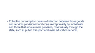 • Collective consumption draws a distinction between those goods
and services provisioned and consumed primarily by individuals
and those that require mass provision, most usually through the
state, such as public transport and mass education services.
 