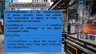 Commodification
❑Commodification is the transformation
of goods, services, ideas and people
into commodities or objects of trade. A
commodity at its most basic,
❑ according to Arjun Appadurai, is "anything
intended for exchange," or any object
of economic value.
❑According to David C. Thorns on his famous
books The Transformation of Cities:
Commodiﬁcation is about the process of
turning things, which have been produced,
into saleable items.
 