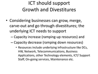 ICT should support
Growth and Divestitures
• Considering businesses can grow, merge,
carve-out and go through divestitures; the
underlying ICT needs to support
– Capacity increase (ramping-up resources) and
– Capacity decrease (ramping down resources)
• Resources include underlying infrastructure like DCs,
HW, Network, Telecommunications, Business
Applications, other Technology elements, ICT/ Support
Staff, On-going services, Maintenance etc.
 