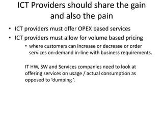 ICT Providers should share the gain
and also the pain
• ICT providers must offer OPEX based services
• ICT providers must allow for volume based pricing
• where customers can increase or decrease or order
services on-demand in-line with business requirements.
IT HW, SW and Services companies need to look at
offering services on usage / actual consumption as
opposed to ‘dumping ’.
 