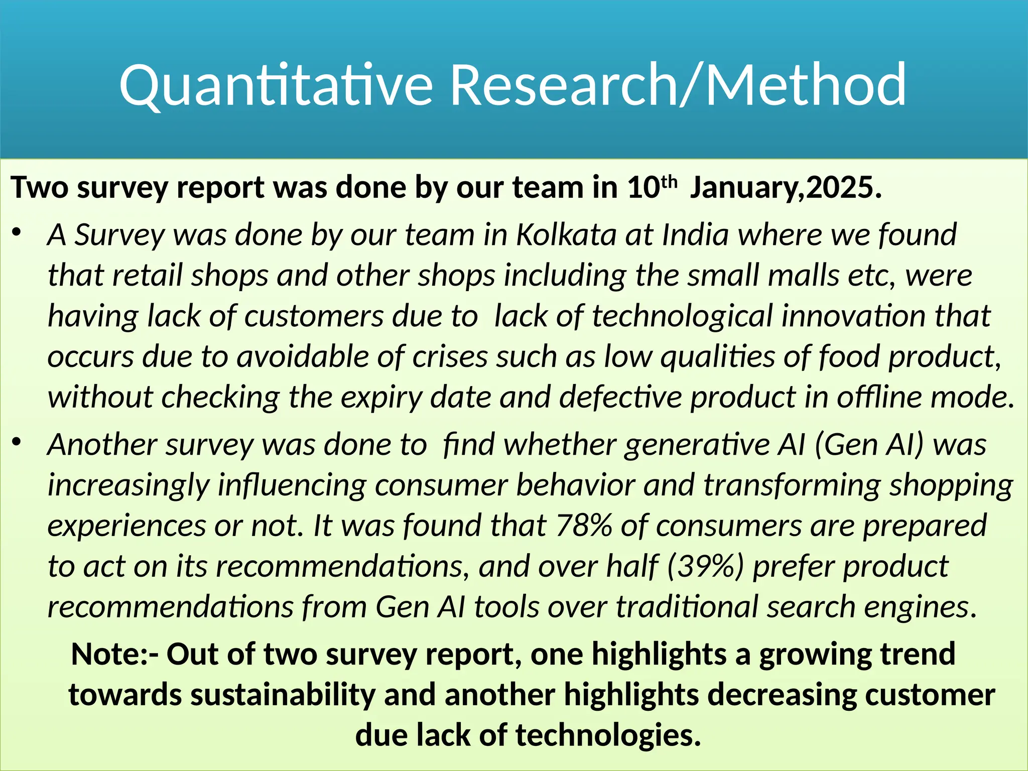 Quantitative Research/Method
Two survey report was done by our team in 10th
January,2025.
• A Survey was done by our team in Kolkata at India where we found
that retail shops and other shops including the small malls etc, were
having lack of customers due to lack of technological innovation that
occurs due to avoidable of crises such as low qualities of food product,
without checking the expiry date and defective product in offline mode.
• Another survey was done to find whether generative AI (Gen AI) was
increasingly influencing consumer behavior and transforming shopping
experiences or not. It was found that 78% of consumers are prepared
to act on its recommendations, and over half (39%) prefer product
recommendations from Gen AI tools over traditional search engines.
Note:- Out of two survey report, one highlights a growing trend
towards sustainability and another highlights decreasing customer
due lack of technologies.
 